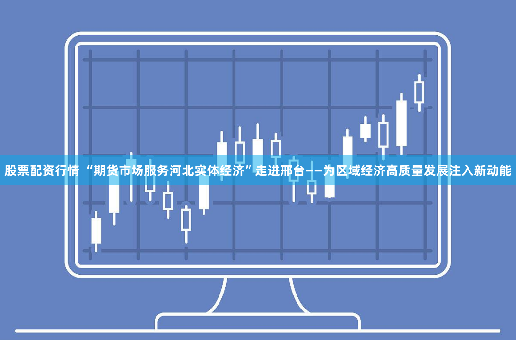 股票配资行情 “期货市场服务河北实体经济”走进邢台——为区域经济高质量发展注入新动能