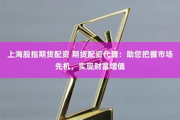 上海股指期货配资 期货配资代理：助您把握市场先机，实现财富增值